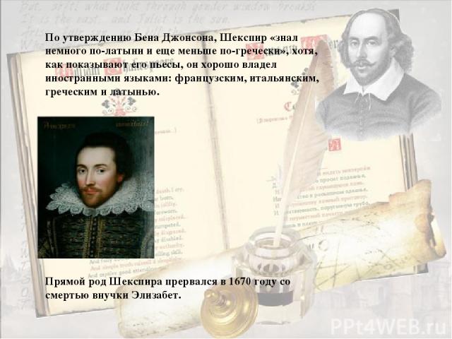 По утверждению Бена Джонсона, Шекспир «знал немного по-латыни и еще меньше по-гречески», хотя, как показывают его пьесы, он хорошо владел иностранными языками: французским, итальянским, греческим и латынью. Прямой род Шекспира прервался в 1670 году …