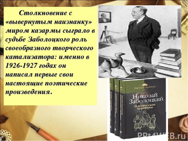 Столкновение с «вывернутым наизнанку» миром казармы сыграло в судьбе Заболоцкого роль своеобразного творческого катализатора: именно в 1926-1927 годах он написал первые свои настоящие поэтические произведения.