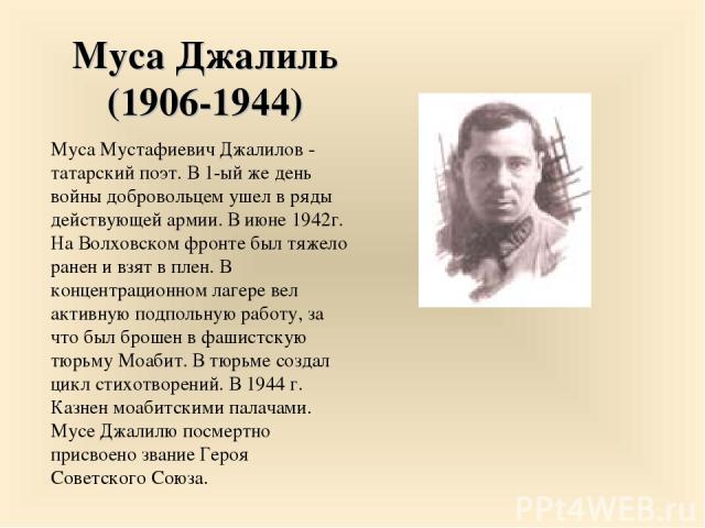 Муса Джалиль (1906-1944) Муса Мустафиевич Джалилов - татарский поэт. В 1-ый же день войны добровольцем ушел в ряды действующей армии. В июне 1942г. На Волховском фронте был тяжело ранен и взят в плен. В концентрационном лагере вел активную подпольну…