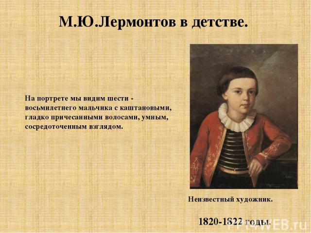 М.Ю.Лермонтов в детстве. На портрете мы видим шести - восьмилетнего мальчика с каштановыми, гладко причесанными волосами, умным, сосредоточенным взглядом. Неизвестный художник. 1820-1822 годы.