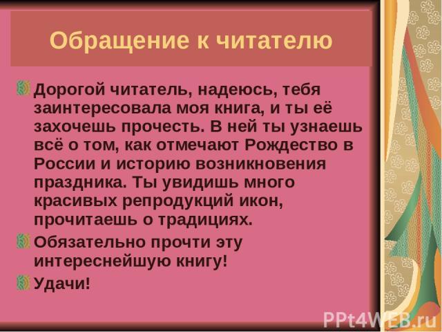 Обращение к читателю Дорогой читатель, надеюсь, тебя заинтересовала моя книга, и ты её захочешь прочесть. В ней ты узнаешь всё о том, как отмечают Рождество в России и историю возникновения праздника. Ты увидишь много красивых репродукций икон, проч…