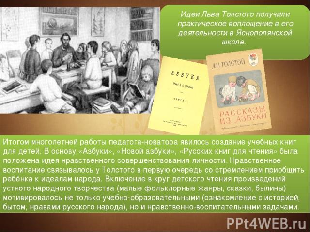 Идеи Льва Толстого получили практическое воплощение в его деятельности в Яснополянской школе. Итогом многолетней работы педагога-новатора явилось создание учебных книг для детей. В основу «Азбуки», «Новой азбуки», «Русских книг для чтения» была поло…