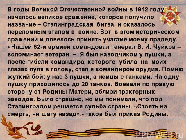 В годы Великой Отечественной войны в 1942 году началось великое сражение, которое получило название – Сталинградская битва, и оказалось переломным этапом в войне. Вот в этом историческом сражении и довелось принять участие моему прадеду. «Нашей 62-й…