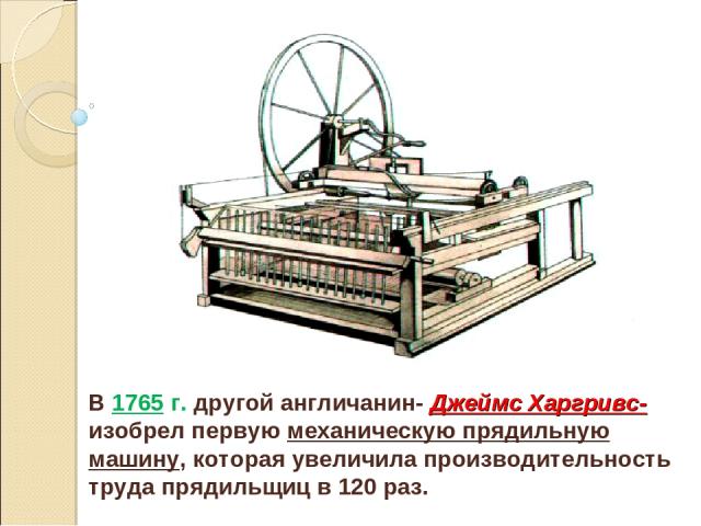 В 1765 г. другой англичанин- Джеймс Харгривс- изобрел первую механическую прядильную машину, которая увеличила производительность труда прядильщиц в 120 раз.