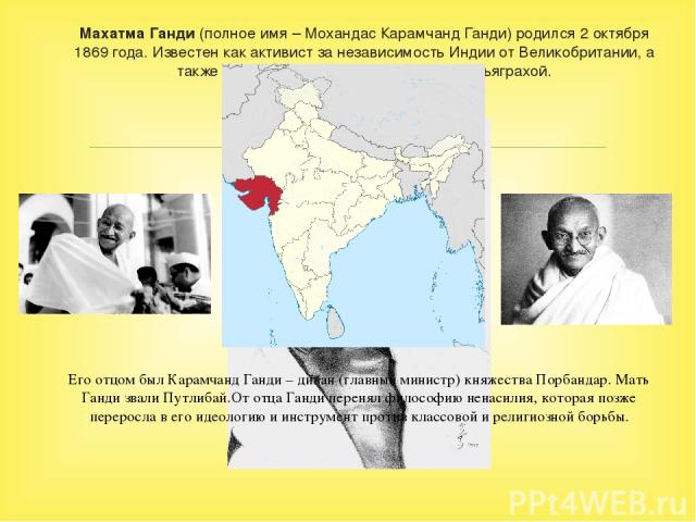 Махатма Ганди (полное имя – Мохандас Карамчанд Ганди) родился 2 октября 1869 года. Известен как активист за независимость Индии от Великобритании, а также своей философией ненасилия – сатьяграхой. Его отцом был Карамчанд Ганди – диван (главный минис…