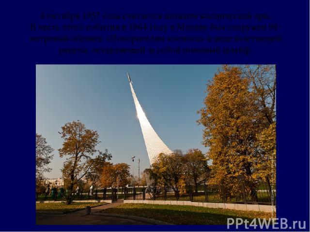 4 октября 1957 года считается началом космической эры. В честь этого события в 1964 году в Москве был сооружен 99-метровый обелиск «Покорителям космоса» в виде взлетающей ракеты, оставляющей за собой огненный шлейф.