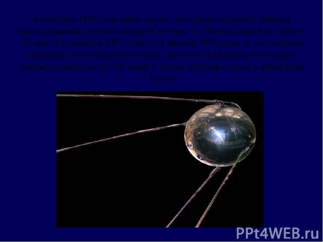 4 октября 1957 года наша страна запустила на орбиту первый искусственный спутник Земли (Спутник-1). Он находился на орбите 92 дня: с 4 октября 1957 года по 4 января 1958 года, за этот период совершил 1400 оборотов вокруг Земли. На каждый виток вокру…