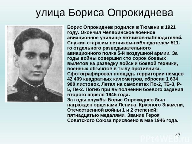 улица Бориса Опрокиднева Борис Опрокиднев родился в Тюмени в 1921 году. Окончил Челябинское военное авиационное училище летчиков-наблюдателей. Служил старшим летчиком-наблюдателем 511-го отдельного разведывательного авиационного полка 5-й воздушной …