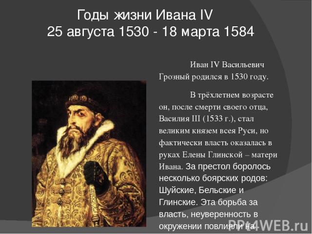 Годы жизни Ивана IV   25 августа 1530 - 18 марта 1584 Иван IV Васильевич Грозный родился в 1530 году. В трёхлетнем возрасте он, после смерти своего отца, Василия III (1533 г.), стал великим князем всея Руси, но фактически власть оказалась в руках Ел…