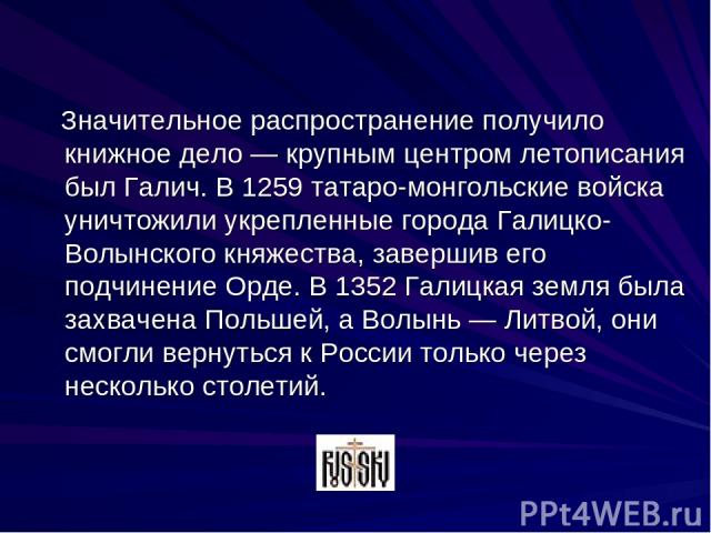 Значительное распространение получило книжное дело — крупным центром летописания был Галич. В 1259 татаро-монгольские войска уничтожили укрепленные города Галицко-Волынского княжества, завершив его подчинение Орде. В 1352 Галицкая земля была захваче…