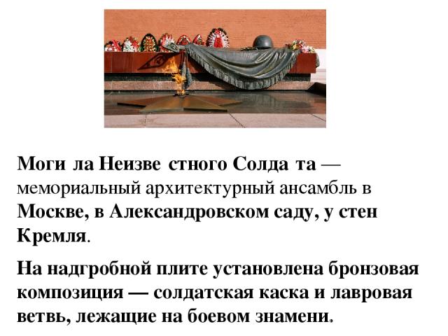 Моги ла Неизве стного Солда та — мемориальный архитектурный ансамбль в Москве, в Александровском саду, у стен Кремля. На надгробной плите установлена бронзовая композиция — солдатская каска и лавровая ветвь, лежащие на боевом знамени. В центре мемор…