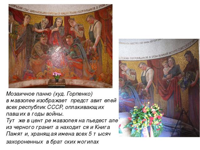 Мозаичное панно (худ. Горпенко) в мавзолее изображает представителей всех республик СССР, оплакивающих павших в годы войны. Тут же в центре мавзолея на пьедестале из черного гранита находится и Книга Памяти, хранящая имена всех 5 тысяч захороненных …