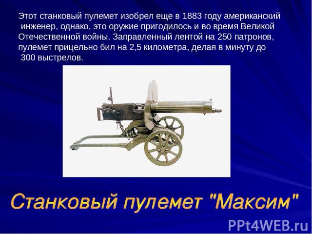 Этот станковый пулемет изобрел еще в 1883 году американский инженер, однако, это оружие пригодилось и во время Великой Отечественной войны. Заправленный лентой на 250 патронов, пулемет прицельно бил на 2,5 километра, делая в минуту до 300 выстрелов.