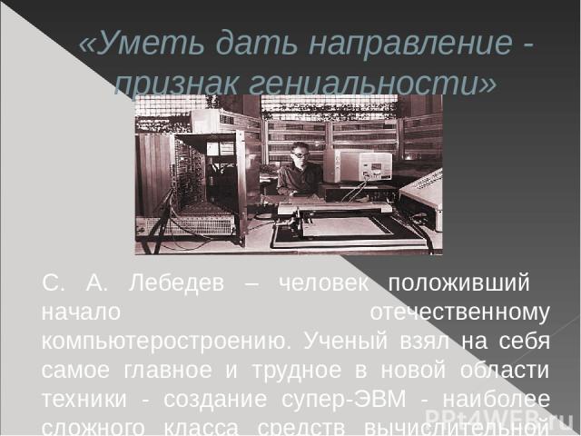 «Уметь дать направление - признак гениальности» С. А. Лебедев – человек положивший начало отечественному компьютеростроению. Ученый взял на себя самое главное и трудное в новой области техники - создание супер-ЭВМ - наиболее сложного класса средств …
