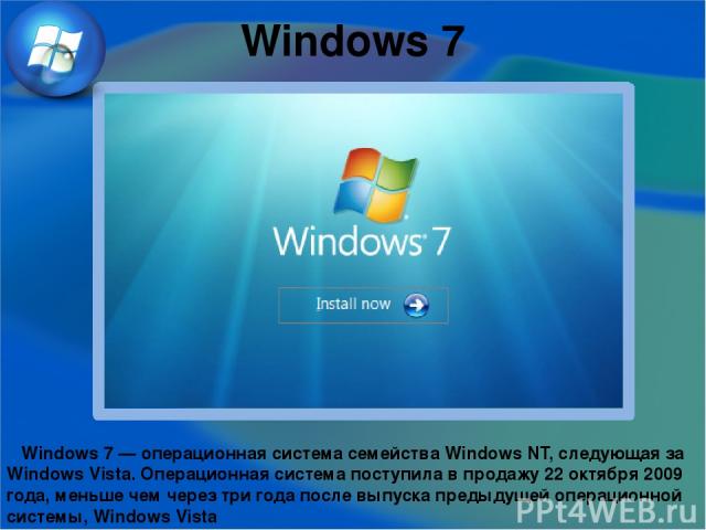 Windows 7 Windows 7 — операционная система семейства Windows NT, следующая за Windows Vista. Операционная система поступила в продажу 22 октября 2009 года, меньше чем через три года после выпуска предыдущей операционной системы, Windows Vista Window…
