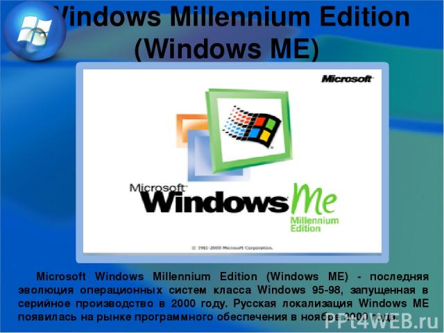 Windows Millennium Edition (Windows ME) Microsoft Windows Millennium Edition (Windows ME) - последняя эволюция операционных систем класса Windows 95-98, запущенная в серийное производство в 2000 году. Русская локализация Windows ME появилась на рынк…