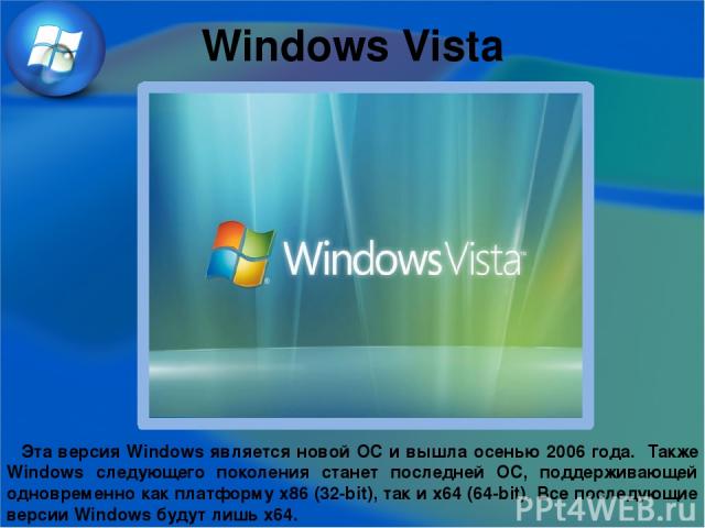 Windows Vista Эта версия Windows является новой ОС и вышла осенью 2006 года. Также Windows следующего поколения станет последней ОС, поддерживающей одновременно как платформу x86 (32-bit), так и x64 (64-bit). Все последующие версии Windows будут лиш…