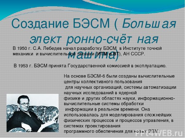 Создание БЭСМ ( Большая электронно-счётная машина) В 1950 г. С.А. Лебедев начал разработку БЭСМ  в Институте точной механики и вычислительной техники (ИТМ и ВТ), АН СССР. В 1953 г. БЭСМ принята Государственной комиссией в эксплуатацию. На основе БЭС…