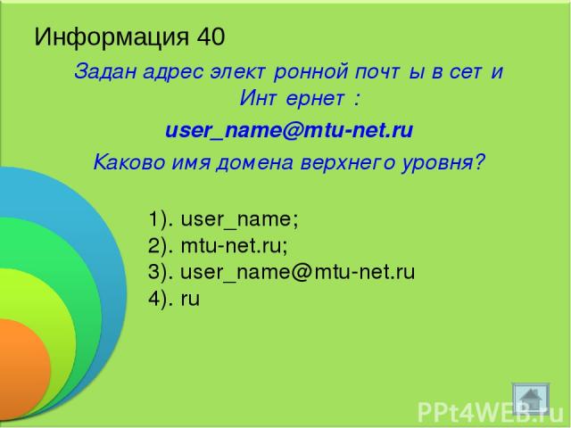 Информация 40 Задан адрес электронной почты в сети Интернет: user_name@mtu-net.ru Каково имя домена верхнего уровня? 1). user_name; 2). mtu-net.ru; 3). user_name@mtu-net.ru 4). ru