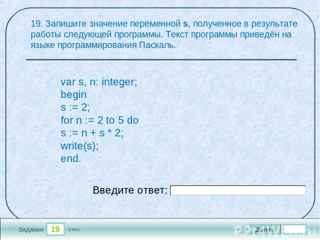 19 Задание 19. Запишите значение переменной s, полученное в результате работы следующей программы. Текст программы приведён на языке программирования Паскаль. Далее 2 бал. Введите ответ: var s, n: integer; begin s := 2; for n := 2 to 5 do s := n + s…