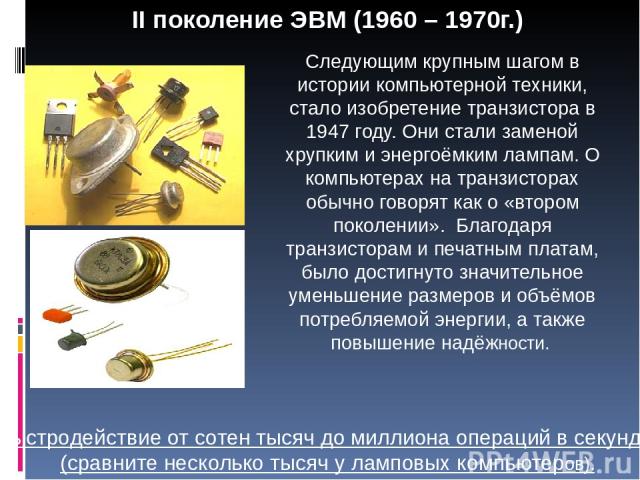 II поколение ЭВМ (1960 – 1970г.) Следующим крупным шагом в истории компьютерной техники, стало изобретение транзистора в 1947 году. Они стали заменой хрупким и энергоёмким лампам. О компьютерах на транзисторах обычно говорят как о «втором поколении»…