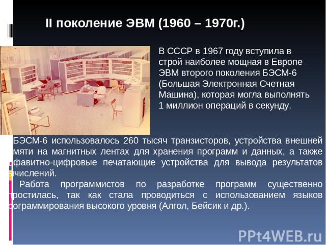 В СССР в 1967 году вступила в строй наиболее мощная в Европе ЭВМ второго поколения БЭСМ-6 (Большая Электронная Счетная Машина), которая могла выполнять 1 миллион операций в секунду. В БЭСМ-6 использовалось 260 тысяч транзисторов, устройства внешней …