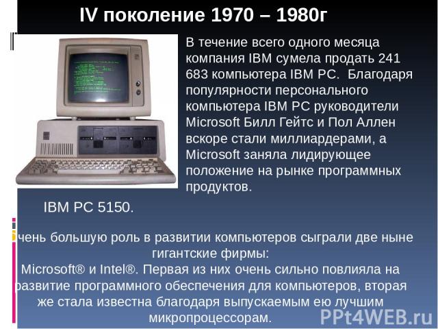 IV поколение 1970 – 1980г В течение всего одного месяца компания IBM сумела продать 241 683 компьютера IBM PC. Благодаря популярности персонального компьютера IBM PC руководители Microsoft Билл Гейтс и Пол Аллен вскоре стали миллиардерами, а Microso…