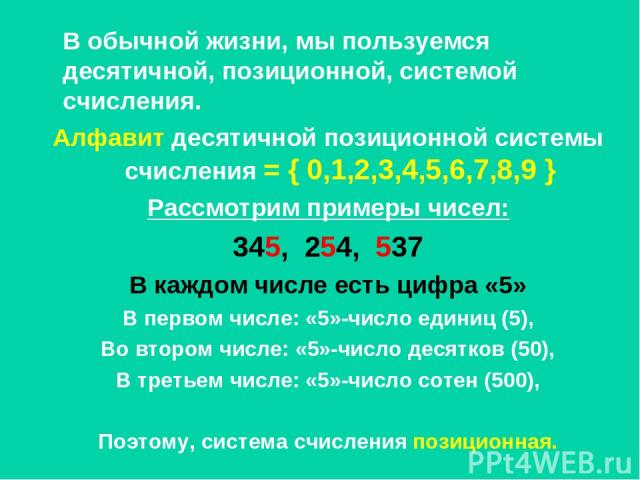 В обычной жизни, мы пользуемся десятичной, позиционной, системой счисления. Алфавит десятичной позиционной системы счисления = { 0,1,2,3,4,5,6,7,8,9 } Рассмотрим примеры чисел: 345, 254, 537 В каждом числе есть цифра «5» В первом числе: «5»-число ед…