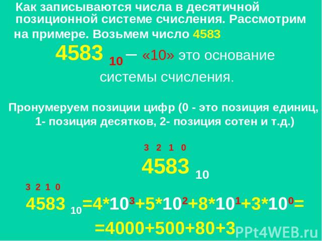 Как записываются числа в десятичной позиционной системе счисления. Рассмотрим на примере. Возьмем число 4583 4583 10 – «10» это основание системы счисления. Пронумеруем позиции цифр (0 - это позиция единиц, 1- позиция десятков, 2- позиция сотен и т.…