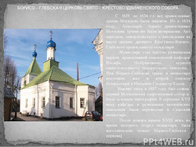 С 1619 по 1634 г.г. все православные храмы Могилева были закрыты. Но к 1634 году, благодаря борьбе православных Могилева, храмы им были возвращены. Акт передачи свидетельствует о нахождении на месте церкви древнего Крестного-Борисо-Глебского правосл…