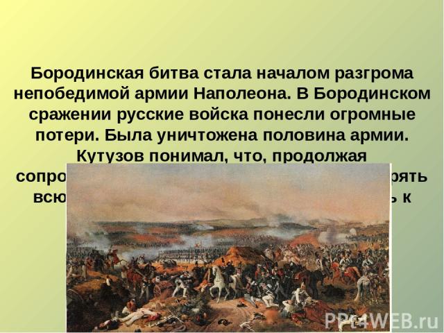 Бородинская битва стала началом разгрома непобедимой армии Наполеона. В Бородинском сражении русские войска понесли огромные потери. Была уничтожена половина армии. Кутузов понимал, что, продолжая сопротивляться французам, он может потерять всю арми…