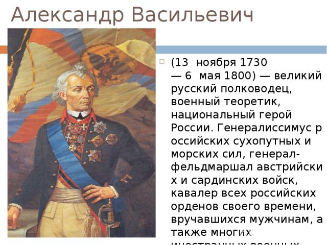 Александр Васильевич Суворов (13  ноября 1730— 6  мая 1800) — великий русский полководец, военный теоретик, национальный герой России. Генералиссимус российских сухопутных и морских сил, генерал-фельдмаршал австрийских и сардинских войск, кавалер вс…