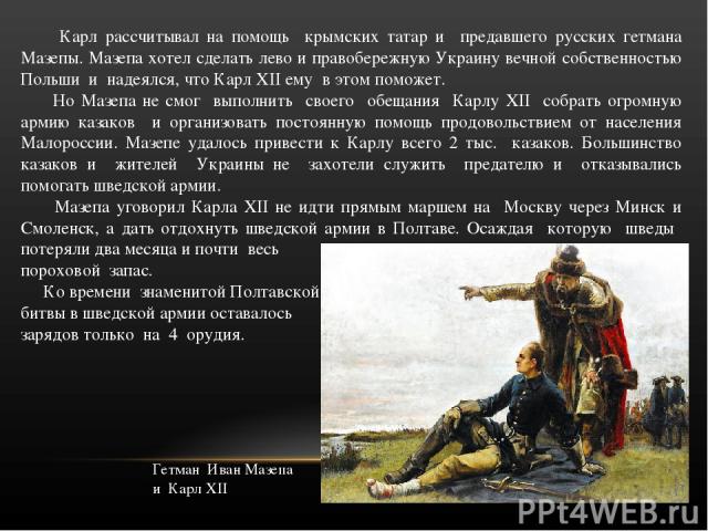 Карл рассчитывал на помощь крымских татар и предавшего русских гетмана Мазепы. Мазепа хотел сделать лево и правобережную Украину вечной собственностью Польши и надеялся, что Карл XII ему в этом поможет. Но Мазепа не смог выполнить своего обещания Ка…