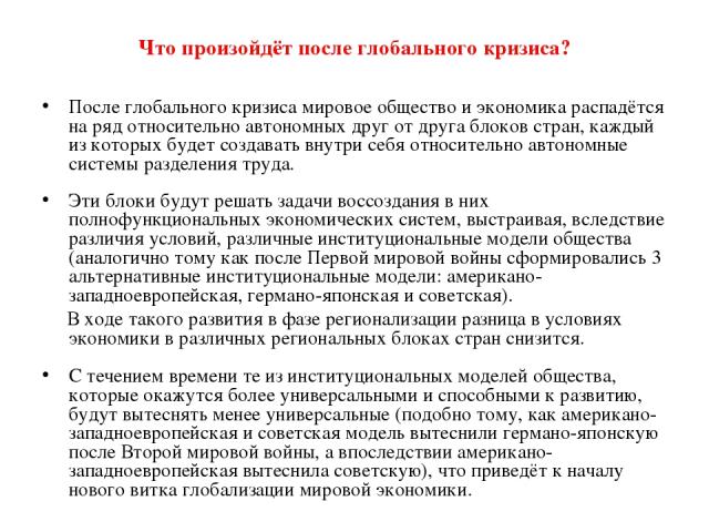 Что произойдёт после глобального кризиса? После глобального кризиса мировое общество и экономика распадётся на ряд относительно автономных друг от друга блоков стран, каждый из которых будет создавать внутри себя относительно автономные системы разд…