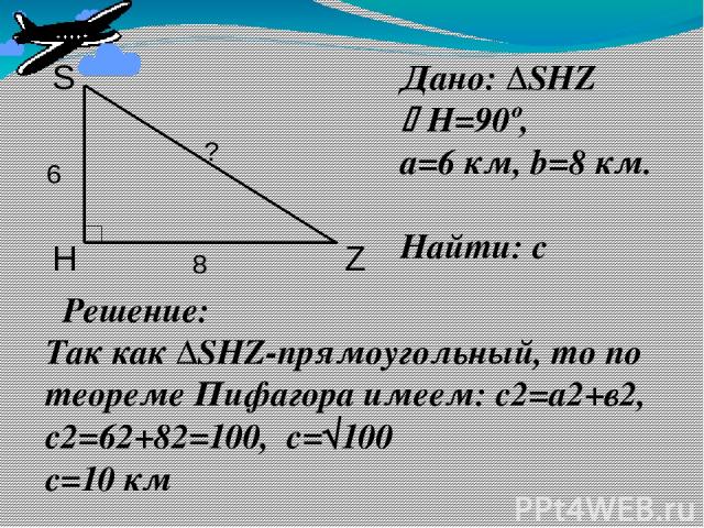 Дано: ∆SHZ Н=90º, a=6 км, b=8 км. Найти: с Решение: Так как ∆SHZ-прямоугольный, то по теореме Пифагора имеем: с2=а2+в2, с2=62+82=100, с=√100 с=10 км