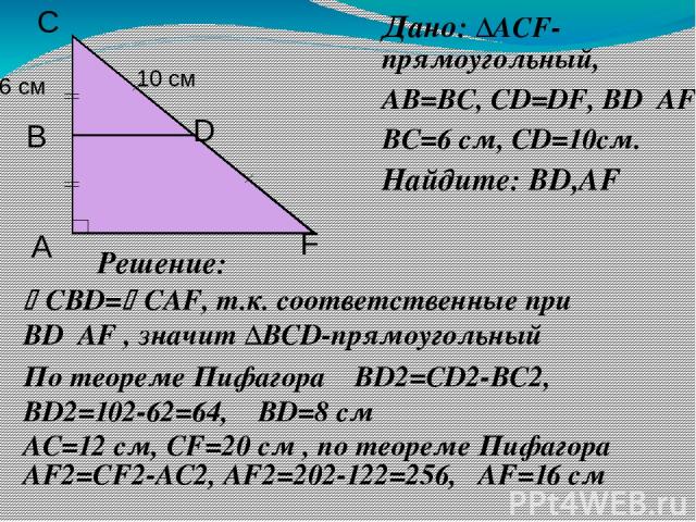 Дано: ∆АCF-прямоугольный, АВ=ВС, СD=DF, ВD║АF ВС=6 см, СD=10см. Найдите: ВD,АF Решение: СВD= САF, т.к. соответственные при ВD║АF , значит ∆BCD-прямоугольный По теореме Пифагора ВD2=CD2-ВС2, ВD2=102-62=64, ВD=8 см АС=12 см, СF=20 см , по теореме Пифа…
