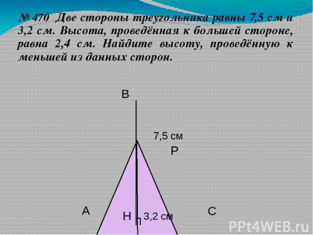 № 470 Две стороны треугольника равны 7,5 см и 3,2 см. Высота, проведённая к большей стороне, равна 2,4 см. Найдите высоту, проведённую к меньшей из данных сторон. Н Р С В А 7,5 см 3,2 см