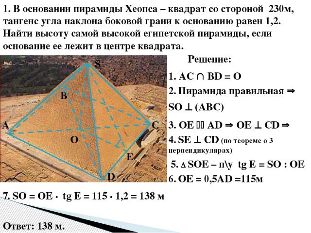 1. В основании пирамиды Хеопса – квадрат со стороной 230м, тангенс угла наклона боковой грани к основанию равен 1,2. Найти высоту самой высокой египетской пирамиды, если основание ее лежит в центре квадрата. О E S D С В А Решение: 1. AC ВD = О 2. Пи…