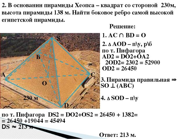 2. В основании пирамиды Хеопса – квадрат со стороной 230м, высота пирамиды 138 м. Найти боковое ребро самой высокой египетской пирамиды. О 230 м S D С В А Решение: 1. AC ВD = О 3. Пирамида правильная SО (АВС) 4. SОD – п\у по т. Пифагора DS2 = DО2+ОS…