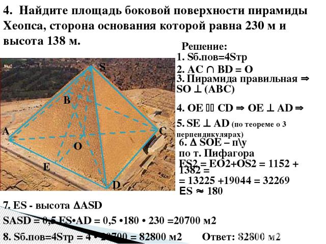 4. Найдите площадь боковой поверхности пирамиды Хеопса, сторона основания которой равна 230 м и высота 138 м. О E S D С В А Решение: 2. AC ВD = О 3. Пирамида правильная SО (АВС) 4. ОЕ СD ОЕ АD 5. SЕ АD (по теореме о 3 перпендикулярах) 6. SОЕ – п\у п…