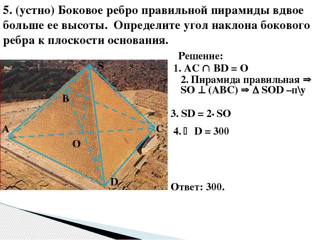 5. (устно) Боковое ребро правильной пирамиды вдвое больше ее высоты. Определите угол наклона бокового ребра к плоскости основания. О S D С В А Решение: 1. AC ВD = О 2. Пирамида правильная SО (АВС) SОD –п\у 4. D = 300 Ответ: 300. 3. SD = 2• SO