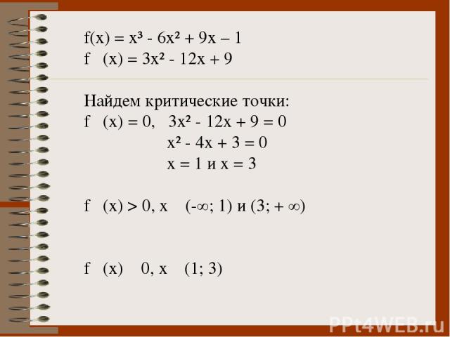 f(x) = x³ - 6x² + 9x – 1 f ´(x) = 3x² - 12x + 9 Найдем критические точки: f ´(x) = 0, 3x² - 12x + 9 = 0 x² - 4x + 3 = 0 x = 1 и х = 3 f ´(x) > 0, x ϵ (-∞; 1) и (3; + ∞) f ´(x) ˂ 0, х ϵ (1; 3)