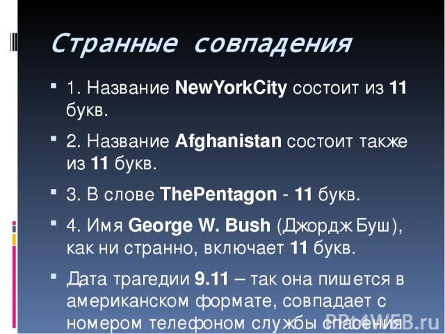 Странные совпадения 1. Название NewYorkCity состоит из 11 букв. 2. Название Afghanistan состоит также из 11 букв. 3. В слове ThePentagon - 11 букв. 4. Имя George W. Bush (Джордж Буш), как ни странно, включает 11 букв. Дата трагедии 9.11 – так она пи…
