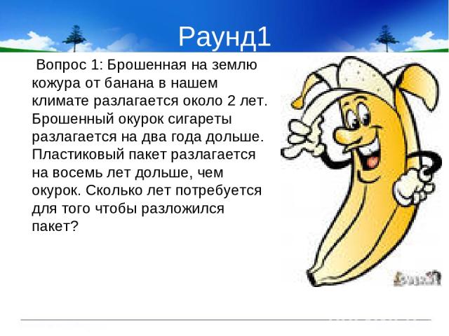 Раунд1 Вопрос 1: Брошенная на землю кожура от банана в нашем климате разлагается около 2 лет. Брошенный окурок сигареты разлагается на два года дольше. Пластиковый пакет разлагается на восемь лет дольше, чем окурок. Сколько лет потребуется для того …
