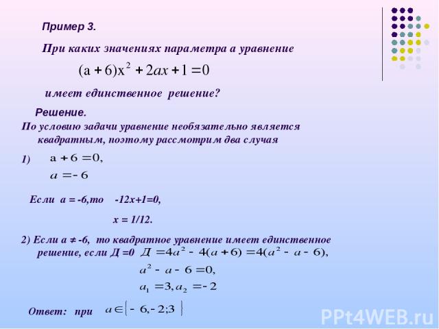 Пример 3. При каких значениях параметра а уравнение имеет единственное решение? Решение. По условию задачи уравнение необязательно является квадратным, поэтому рассмотрим два случая 1) Если а = -6,то -12х+1=0, х = 1/12. 2) Если а ≠ -6, то квадратное…