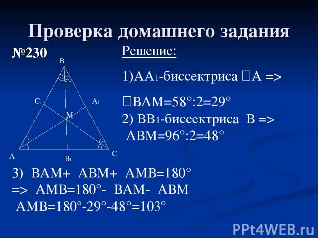 Проверка домашнего задания №230 А В С М Решение: АА1-биссектриса ےА => ےВАМ=58°:2=29° 2) ВВ1-биссектриса ےВ => ےАВМ=96°:2=48° В1 А1 С1 3) ےВАМ+ ےАВМ+ ےАМВ=180° => ےАМВ=180°- ےВАМ- ےАВМ ےАМВ=180°-29°-48°=103°