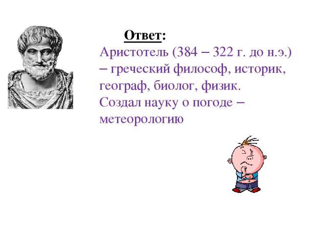 Ответ: Аристотель (384 – 322 г. до н.э.) – греческий философ, историк, географ, биолог, физик. Создал науку о погоде – метеорологию