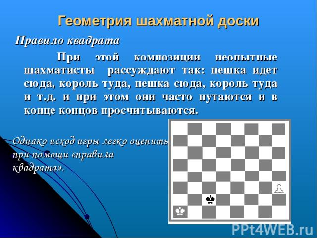 Геометрия шахматной доски Правило квадрата При этой композиции неопытные шахматисты рассуждают так: пешка идет сюда, король туда, пешка сюда, король туда и т.д. и при этом они часто путаются и в конце концов просчитываются. Однако исход игры легко о…