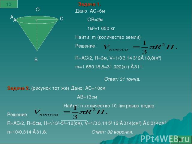 А А В С О Дано: АС=6м ОВ=2м 1м3=1 650 кг Найти: m (количество земли) Решение: R=АС/2, R=3м, V=1/3.3,14.32.2≈18,8(м3) m=1 650.18,8=31 020(кг) ≈31т. Задача 1. Задача 2. (рисунок тот же) Дано: АС=10см АВ=13см Найти: n-количество 10-литровых ведер Решен…