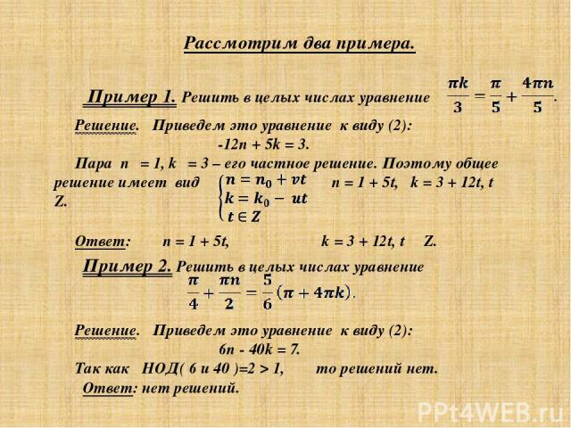 Пример 1. Решить в целых числах уравнение Решение. Приведем это уравнение к виду (2): -12n + 5k = 3. Пара n₀ = 1, k₀ = 3 – его частное решение. Поэтому общее решение имеет вид n = 1 + 5t, k = 3 + 12t, t ∊ Z. Ответ: n = 1 + 5t, k = 3 + 12t, t ∊ Z. Пр…